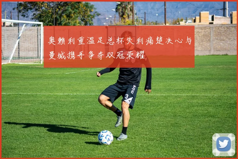 奥赖利重温足总杯失利痛楚决心与曼城携手争夺双冠荣耀