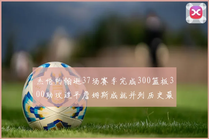 杰伦约翰逊37场赛季完成300篮板300助攻追平詹姆斯成就并列历史最快前锋
