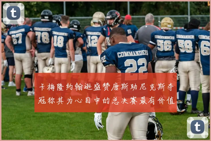 卡梅隆约翰逊盛赞唐斯助尼克斯夺冠称其为心目中的总决赛最有价值球员