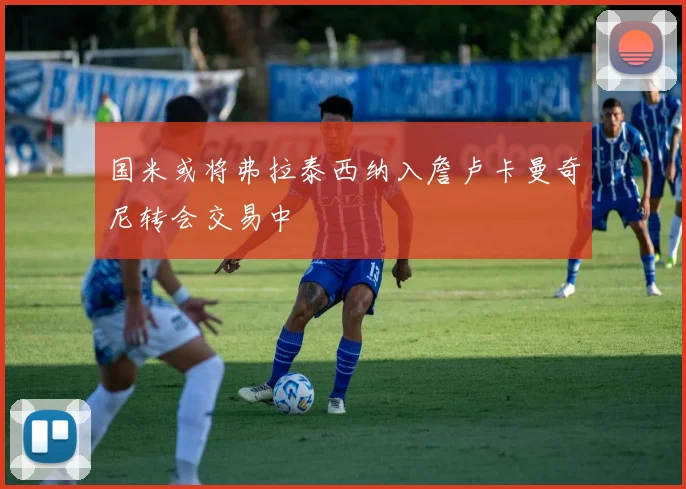 国米或将弗拉泰西纳入詹卢卡曼奇尼转会交易中