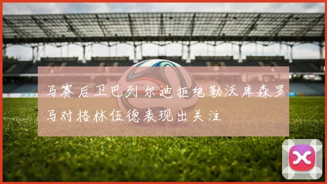 马赛后卫巴列尔迪拒绝勒沃库森罗马对格林伍德表现出关注