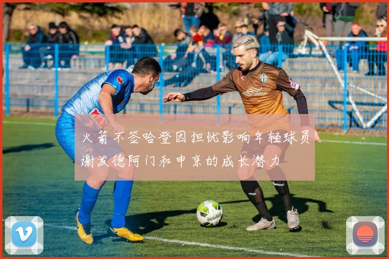 火箭不签哈登因担忧影响年轻球员谢泼德阿门和申京的成长潜力