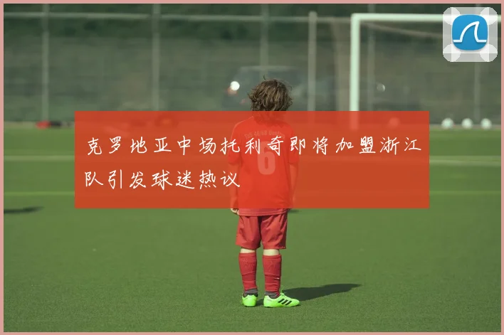 克罗地亚中场托利奇即将加盟浙江队引发球迷热议