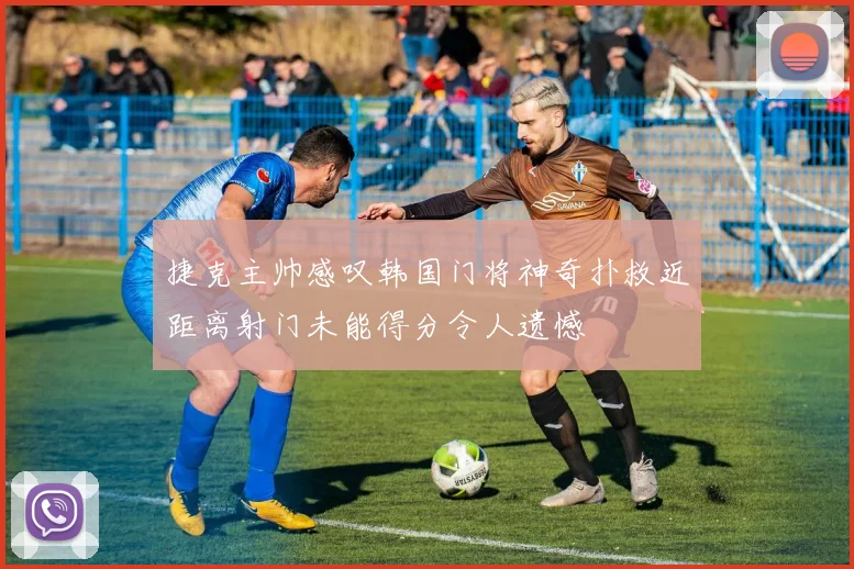 捷克主帅感叹韩国门将神奇扑救近距离射门未能得分令人遗憾