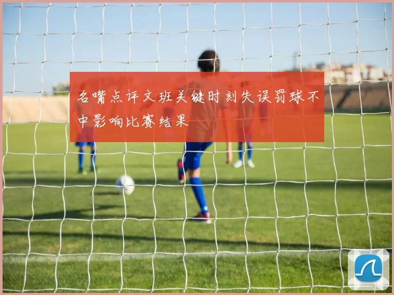 名嘴点评文班关键时刻失误罚球不中影响比赛结果