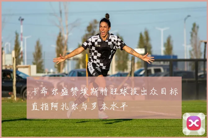 卡希尔盛赞埃斯特旺球技出众目标直指阿扎尔与罗本水平