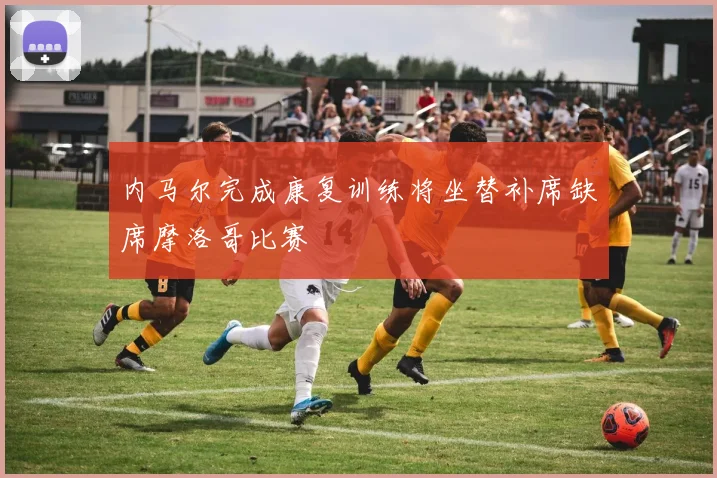 内马尔完成康复训练将坐替补席缺席摩洛哥比赛