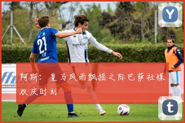 阿斯：皇马风雨飘摇之际巴萨社媒欢庆时刻