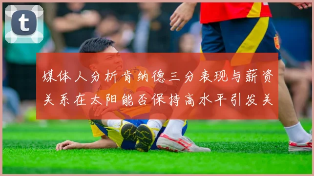 媒体人分析肯纳德三分表现与薪资关系在太阳能否保持高水平引发关注