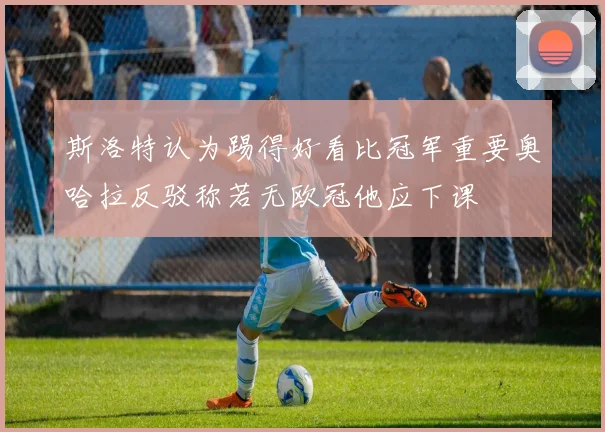 斯洛特认为踢得好看比冠军重要奥哈拉反驳称若无欧冠他应下课