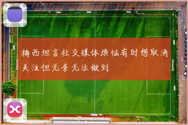 梅西坦言社交媒体烦恼有时想取消关注但无奈无法做到