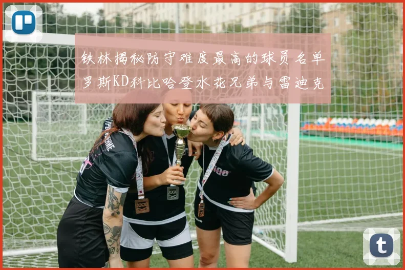 铁林揭秘防守难度最高的球员名单罗斯KD科比哈登水花兄弟与雷迪克