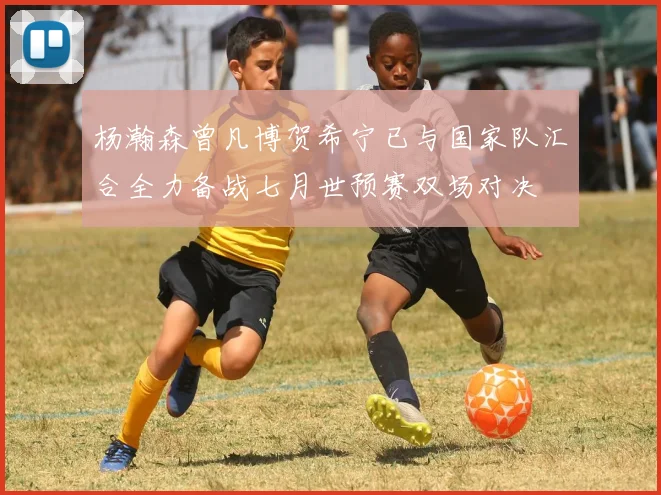 杨瀚森曾凡博贺希宁已与国家队汇合全力备战七月世预赛双场对决