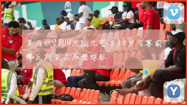 罗马以2500万欧元签下18岁马赛前锋瓦斯正式加盟球队