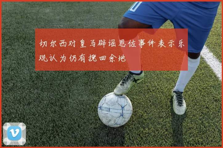 切尔西对皇马辟谣恩佐事件表示乐观认为仍有挽回余地