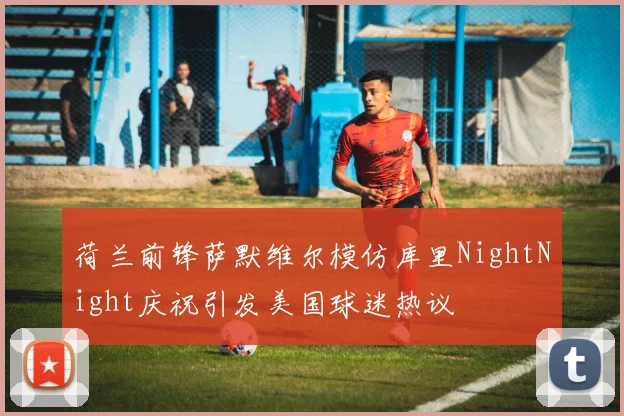 荷兰前锋萨默维尔模仿库里NightNight庆祝引发美国球迷热议