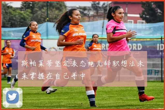 斯帕莱蒂坚定表态绝无辞职想法未来掌握在自己手中