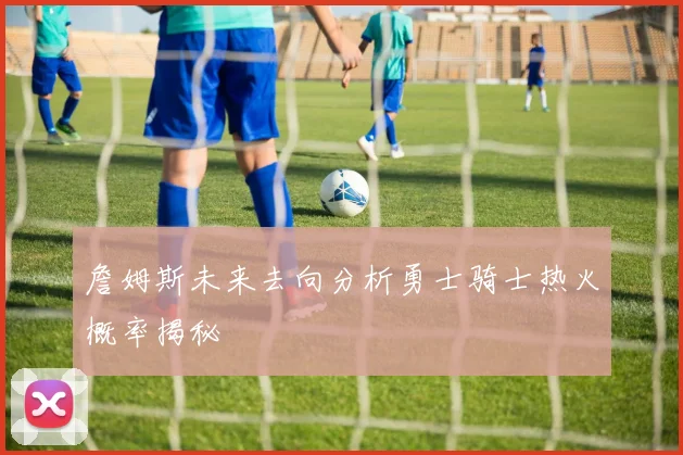 詹姆斯未来去向分析勇士骑士热火概率揭秘