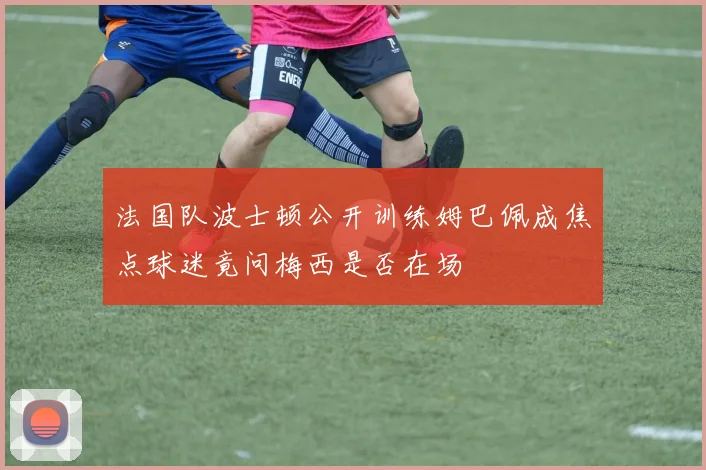 法国队波士顿公开训练姆巴佩成焦点球迷竟问梅西是否在场