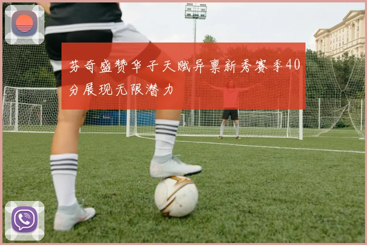 芬奇盛赞华子天赋异禀新秀赛季40分展现无限潜力