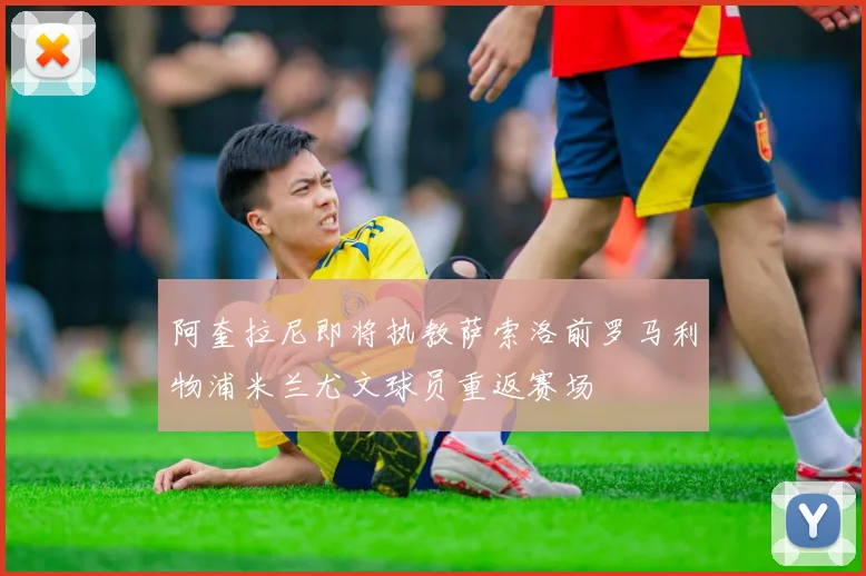 阿奎拉尼即将执教萨索洛前罗马利物浦米兰尤文球员重返赛场