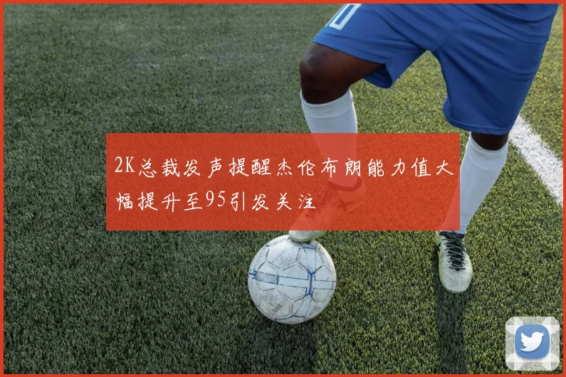 2K总裁发声提醒杰伦布朗能力值大幅提升至95引发关注