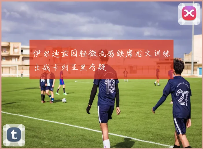 伊尔迪兹因轻微流感缺席尤文训练出战卡利亚里存疑